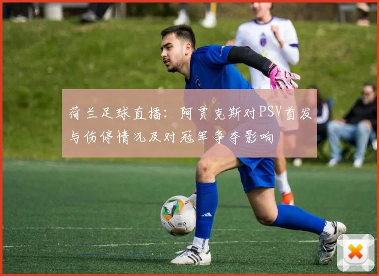 荷兰足球直播：阿贾克斯对PSV首发与伤停情况及对冠军争夺影响