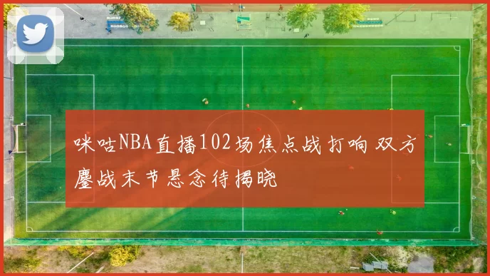 咪咕NBA直播102场焦点战打响 双方鏖战末节悬念待揭晓