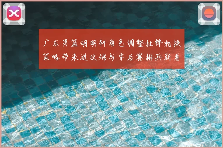 广东男篮胡明轩角色调整杜锋轮换策略带来进攻端与季后赛排兵新看点
