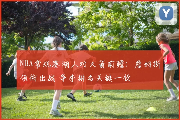 NBA常规赛湖人对火箭前瞻：詹姆斯领衔出战 争夺排名关键一役