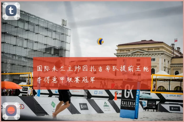 国际米兰主帅因扎吉率队提前五轮夺得意甲联赛冠军