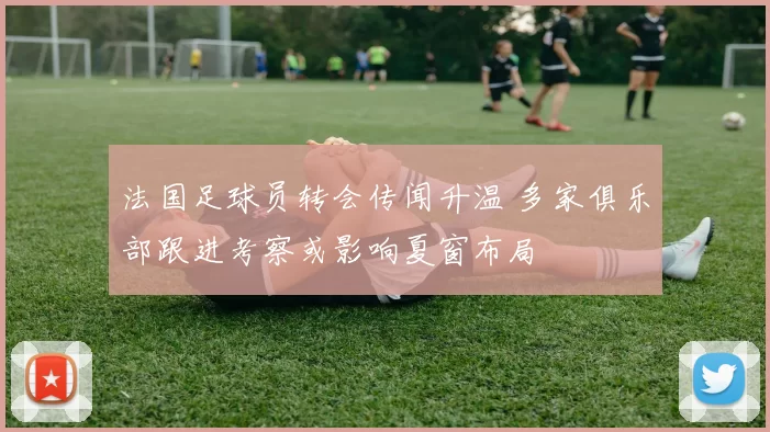 法国足球员转会传闻升温 多家俱乐部跟进考察或影响夏窗布局