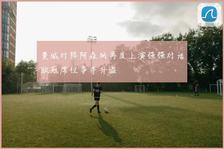 曼城对阵阿森纳再度上演强强对话欧冠席位争夺升温