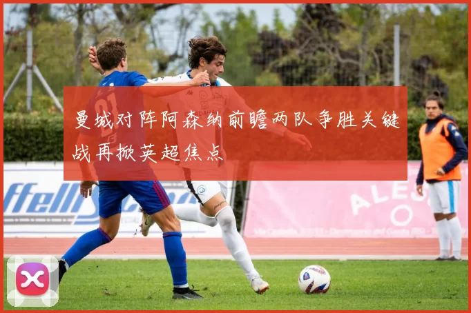 曼城对阵阿森纳前瞻两队争胜关键战再掀英超焦点