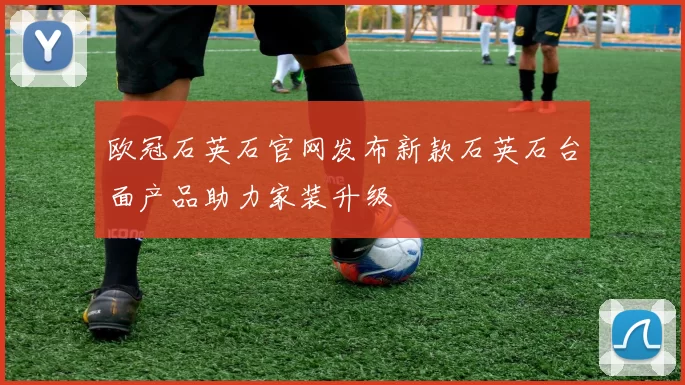 欧冠石英石官网发布新款石英石台面产品助力家装升级