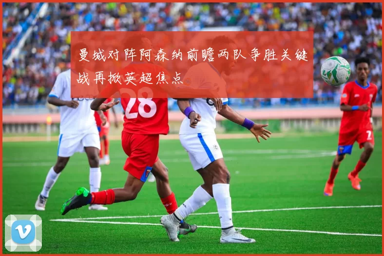 曼城对阵阿森纳前瞻两队争胜关键战再掀英超焦点