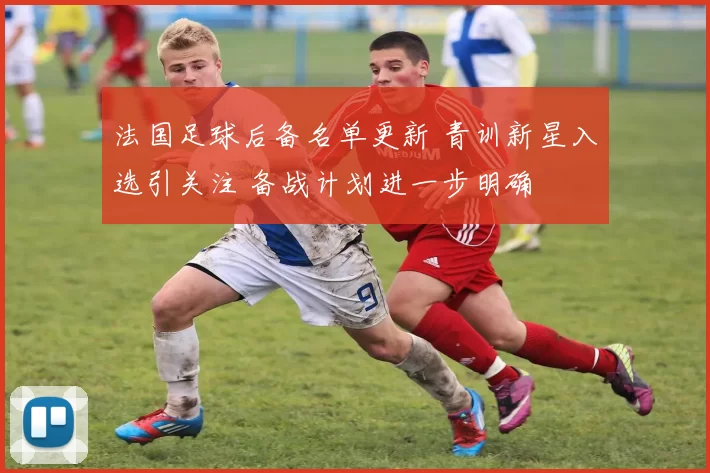 法国足球后备名单更新 青训新星入选引关注 备战计划进一步明确