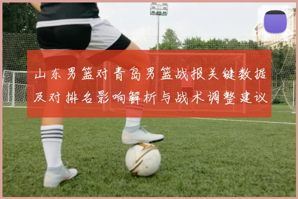 山东男篮对青岛男篮战报关键数据及对排名影响解析与战术调整建议