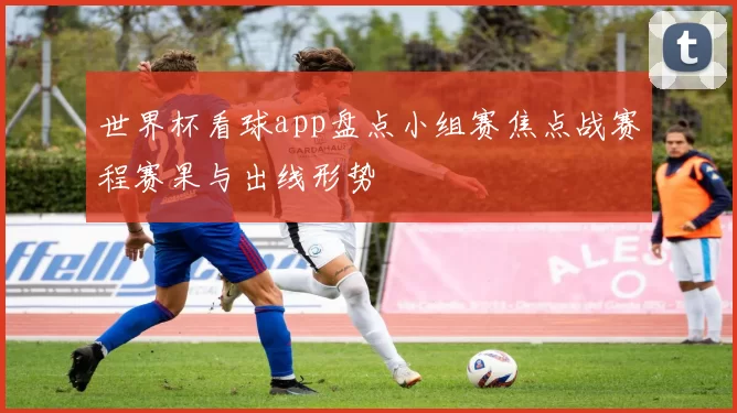 世界杯看球app盘点小组赛焦点战赛程赛果与出线形势