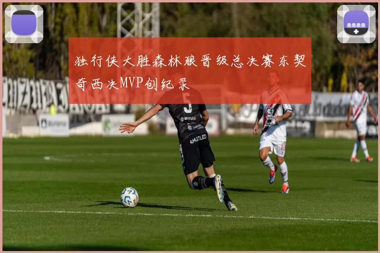 独行侠大胜森林狼晋级总决赛东契奇西决MVP创纪录