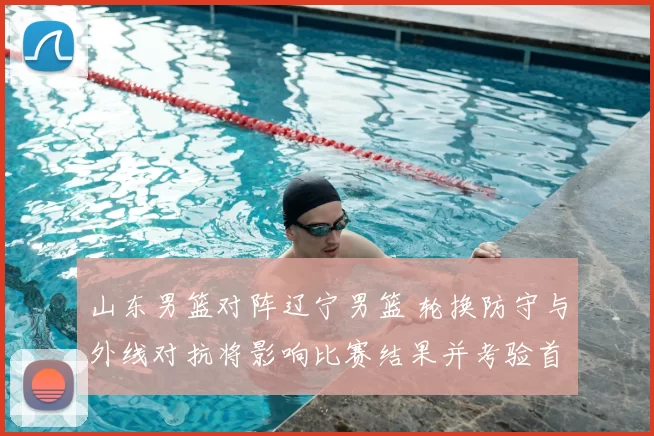 山东男篮对阵辽宁男篮 轮换防守与外线对抗将影响比赛结果并考验首发