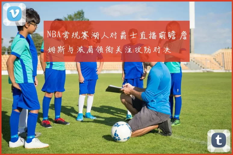 NBA常规赛湖人对爵士直播前瞻 詹姆斯与浓眉领衔关注攻防对决